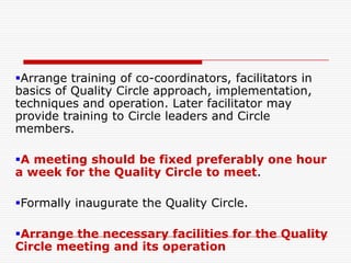 Arrange training of co-coordinators, facilitators in
basics of Quality Circle approach, implementation,
techniques and operation. Later facilitator may
provide training to Circle leaders and Circle
members.

A meeting should be fixed preferably one hour
a week for the Quality Circle to meet.

Formally inaugurate the Quality Circle.

Arrange the necessary facilities for the Quality
Circle meeting and its operation
 
