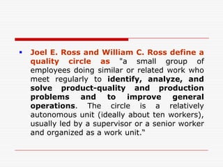    Joel E. Ross and William C. Ross define a
    quality circle as "a small group of
    employees doing similar or related work who
    meet regularly to identify, analyze, and
    solve product-quality and production
    problems      and   to    improve     general
    operations. The circle is a relatively
    autonomous unit (ideally about ten workers),
    usually led by a supervisor or a senior worker
    and organized as a work unit.“
 