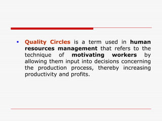    Quality Circles is a term used in human
    resources management that refers to the
    technique of motivating workers by
    allowing them input into decisions concerning
    the production process, thereby increasing
    productivity and profits.
 