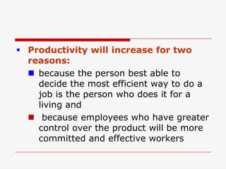  Productivity will increase for two
  reasons:
   because the person best able to
    decide the most efficient way to do a
    job is the person who does it for a
    living and
   because employees who have greater
    control over the product will be more
    committed and effective workers
 