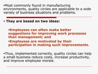 Most commonly found in manufacturing
environments, quality circles are applicable to a wide
variety of business situations and problems.

 They are based on two ideas:

   Employees can often make better
   suggestions for improving work processes
   than management; and
   Employees are motivated by their
   participation in making such improvements.

Thus, implemented correctly, quality circles can help
a small business reduce costs, increase productivity,
and improve employee morale.
 