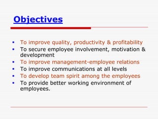 Objectives

   To improve quality, productivity & profitability
   To secure employee involvement, motivation &
    development
   To improve management-employee relations
   To improve communications at all levels
   To develop team spirit among the employees
   To provide better working environment of
    employees.
 