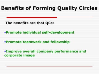 Benefits of Forming Quality Circles

 The benefits are that QCs:

 Promote individual self-development

 Promote teamwork and fellowship

 Improve overall company performance and
 corporate image
 