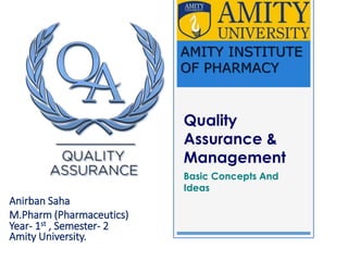 Quality
Assurance &
Management
Basic Concepts And
Ideas
Anirban Saha
M.Pharm (Pharmaceutics)
Year- 1st , Semester- 2
Amity University.
AMITY INSTITUTE
OF PHARMACY
 