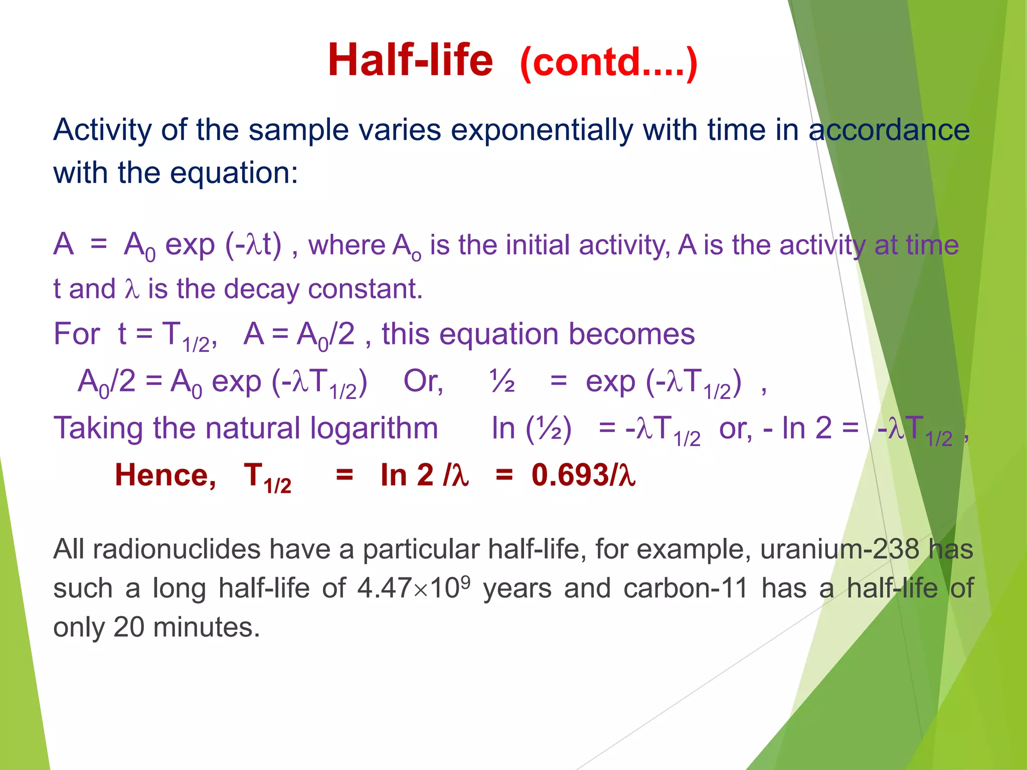 Half-life (contd....)
Activity of the sample varies exponentially with time in accordance
with the equation:
A = A0 exp (-t) , where Ao is the initial activity, A is the activity at time
t and  is the decay constant.
For t = T1/2, A = A0/2 , this equation becomes
A0/2 = A0 exp (-T1/2) Or, ½ = exp (-T1/2) ,
Taking the natural logarithm ln (½) = -T1/2 or, - ln 2 = -T1/2 ,
Hence, T1/2 = ln 2 / = 0.693/
All radionuclides have a particular half-life, for example, uranium-238 has
such a long half-life of 4.47109 years and carbon-11 has a half-life of
only 20 minutes.
 