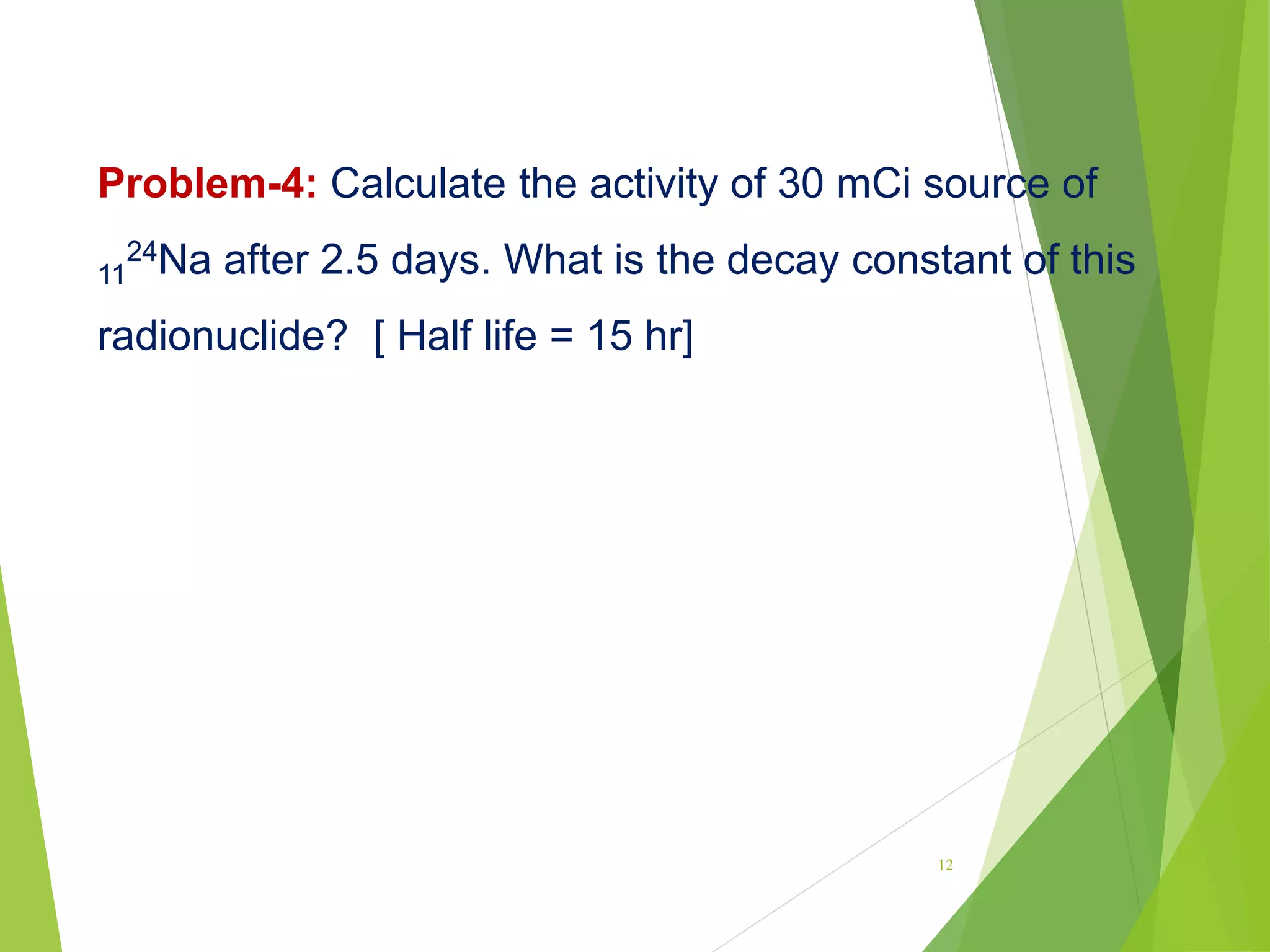 Problem-4: Calculate the activity of 30 mCi source of
11
24Na after 2.5 days. What is the decay constant of this
radionuclide? [ Half life = 15 hr]
12
 