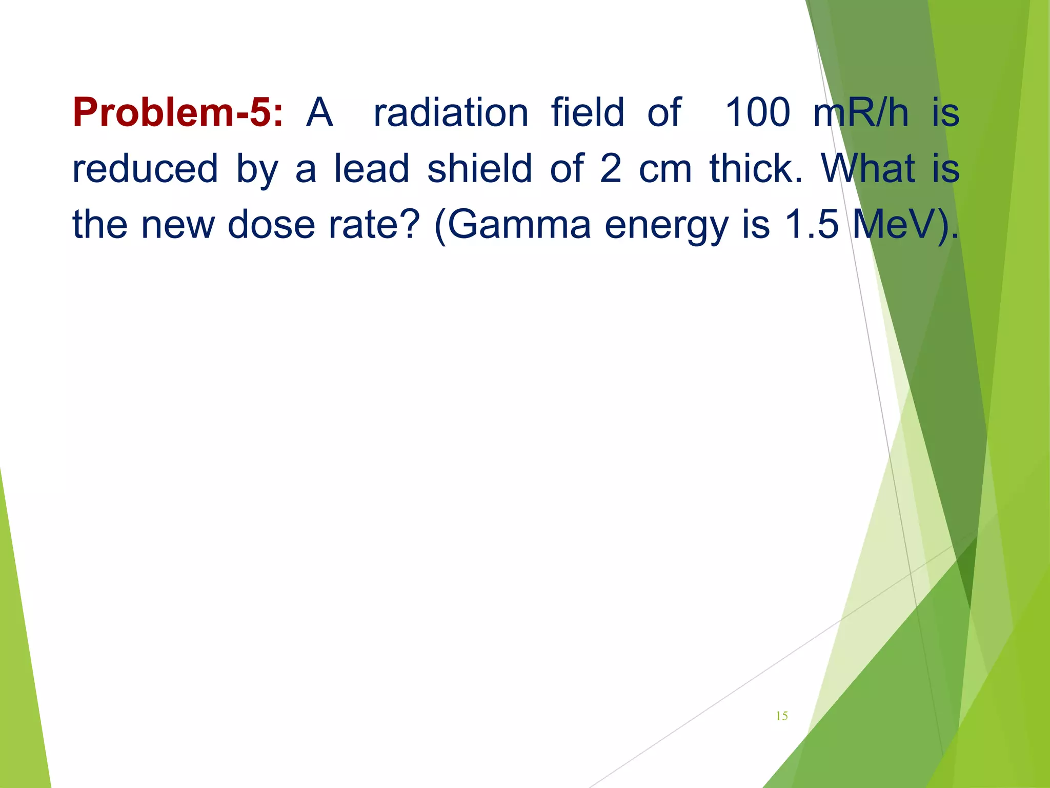 Problem-5: A radiation field of 100 mR/h is
reduced by a lead shield of 2 cm thick. What is
the new dose rate? (Gamma energy is 1.5 MeV).
15
 