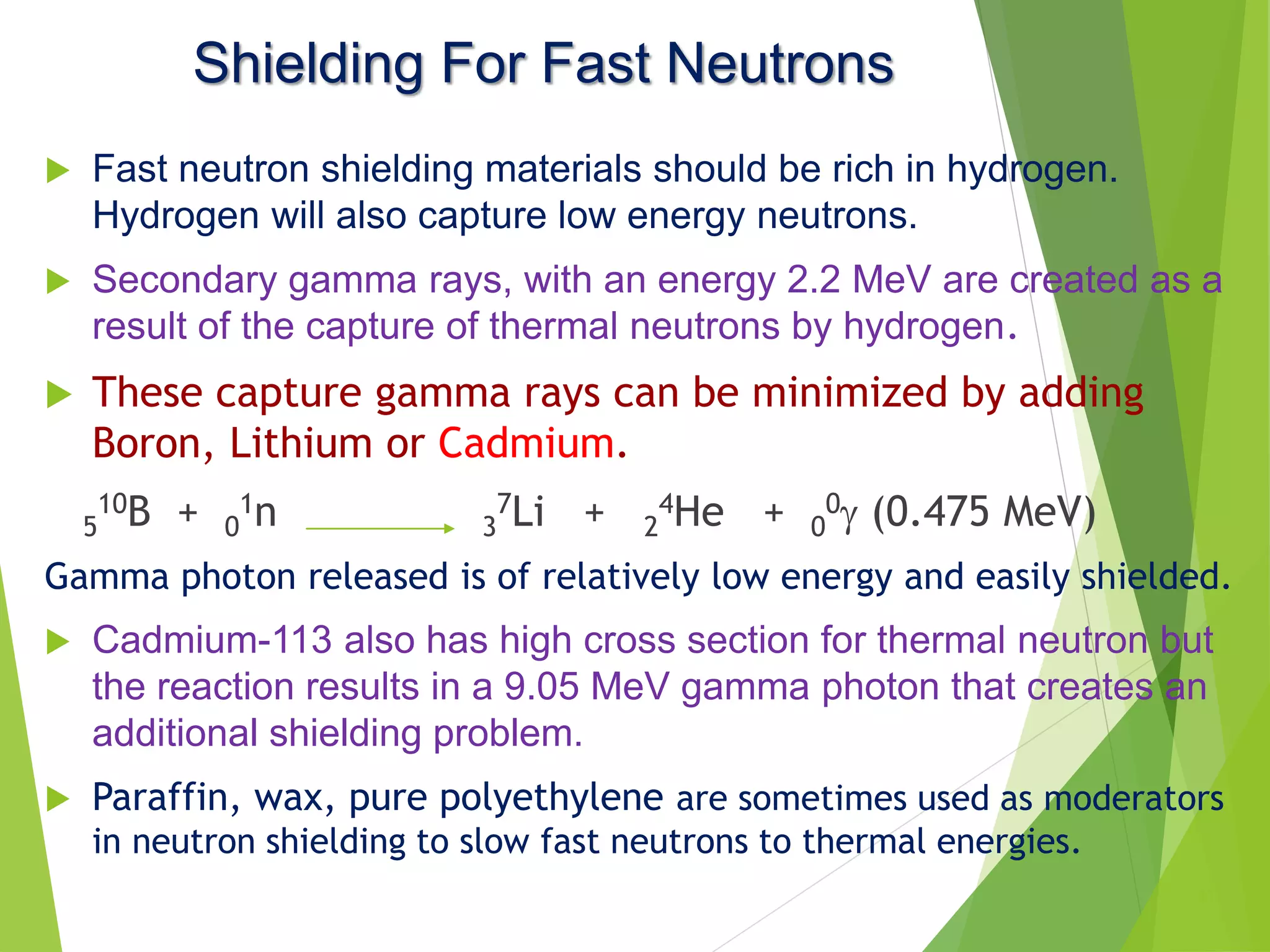 Shielding For Fast Neutrons
 Fast neutron shielding materials should be rich in hydrogen.
Hydrogen will also capture low energy neutrons.
 Secondary gamma rays, with an energy 2.2 MeV are created as a
result of the capture of thermal neutrons by hydrogen.
 These capture gamma rays can be minimized by adding
Boron, Lithium or Cadmium.
5
10B + 0
1n 3
7Li + 2
4He + 0
0 (0.475 MeV)
Gamma photon released is of relatively low energy and easily shielded.
 Cadmium-113 also has high cross section for thermal neutron but
the reaction results in a 9.05 MeV gamma photon that creates an
additional shielding problem.
 Paraffin, wax, pure polyethylene are sometimes used as moderators
in neutron shielding to slow fast neutrons to thermal energies.
17
 