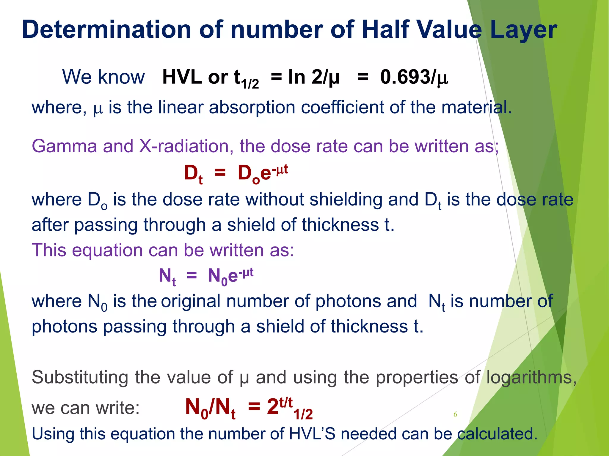 Determination of number of Half Value Layer
We know HVL or t1/2 = ln 2/µ = 0.693/
where,  is the linear absorption coefficient of the material.
Gamma and X-radiation, the dose rate can be written as;
Dt = Doe-t
where Do is the dose rate without shielding and Dt is the dose rate
after passing through a shield of thickness t.
This equation can be written as:
Nt = N0e-µt
where N0 is the original number of photons and Nt is number of
photons passing through a shield of thickness t.
Substituting the value of µ and using the properties of logarithms,
we can write: N0/Nt = 2t/t
1/2
Using this equation the number of HVL’S needed can be calculated.
6
 