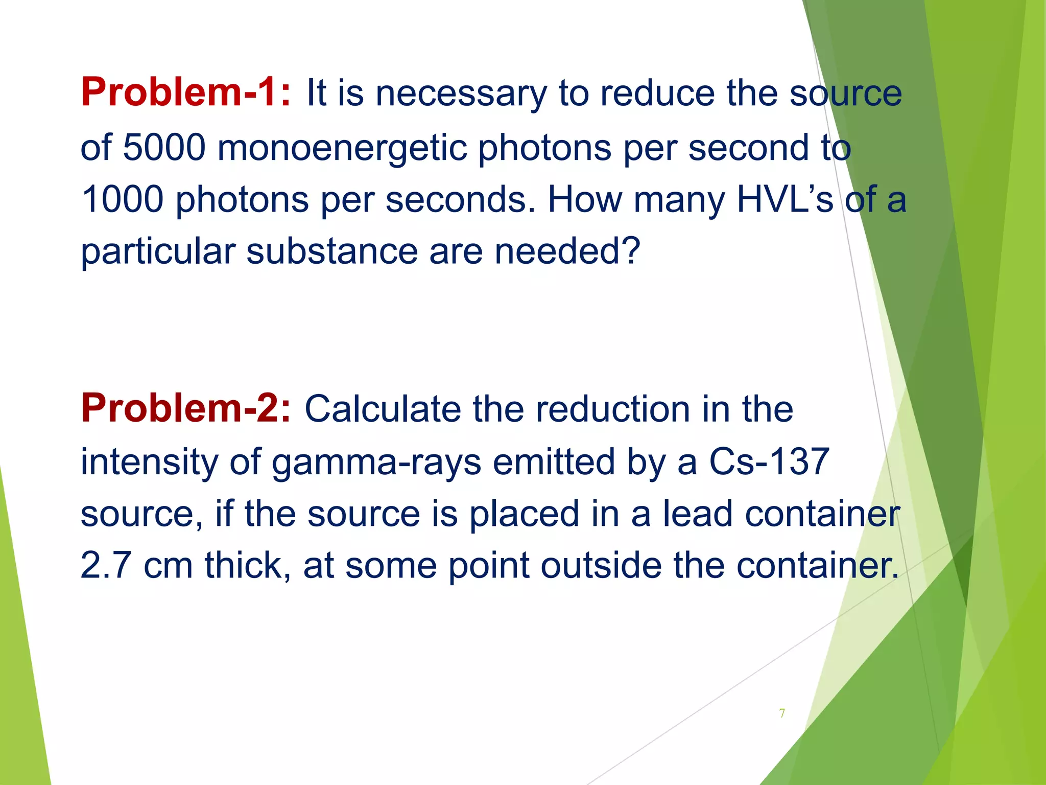Problem-1: It is necessary to reduce the source
of 5000 monoenergetic photons per second to
1000 photons per seconds. How many HVL’s of a
particular substance are needed?
Problem-2: Calculate the reduction in the
intensity of gamma-rays emitted by a Cs-137
source, if the source is placed in a lead container
2.7 cm thick, at some point outside the container.
7
 
