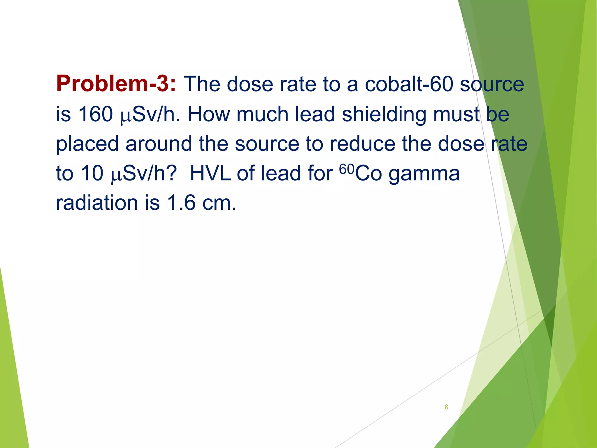 Problem-3: The dose rate to a cobalt-60 source
is 160 Sv/h. How much lead shielding must be
placed around the source to reduce the dose rate
to 10 Sv/h? HVL of lead for 60Co gamma
radiation is 1.6 cm.
8
 