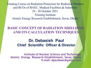 Institute of Nuclear Science and Technology
Atomic Energy Research Establishment, Savar, Dhaka
E-mail: dpaulbaec@yahoo.com
1
BASIC CONCEPT OF RADIATION SHIELDING
AND ITS CALCULATION TECHNIQUES
Dr. Debasish Paul
Chief Scientific Officer & Director
Training Course on Radiation Protection for Radiation Workers
and RCOs of BAEC, Medical Facilities & Industries
24 - 28 October 2021
Training Institute
Atomic Energy Research Establishment, Savar, Dhaka
 