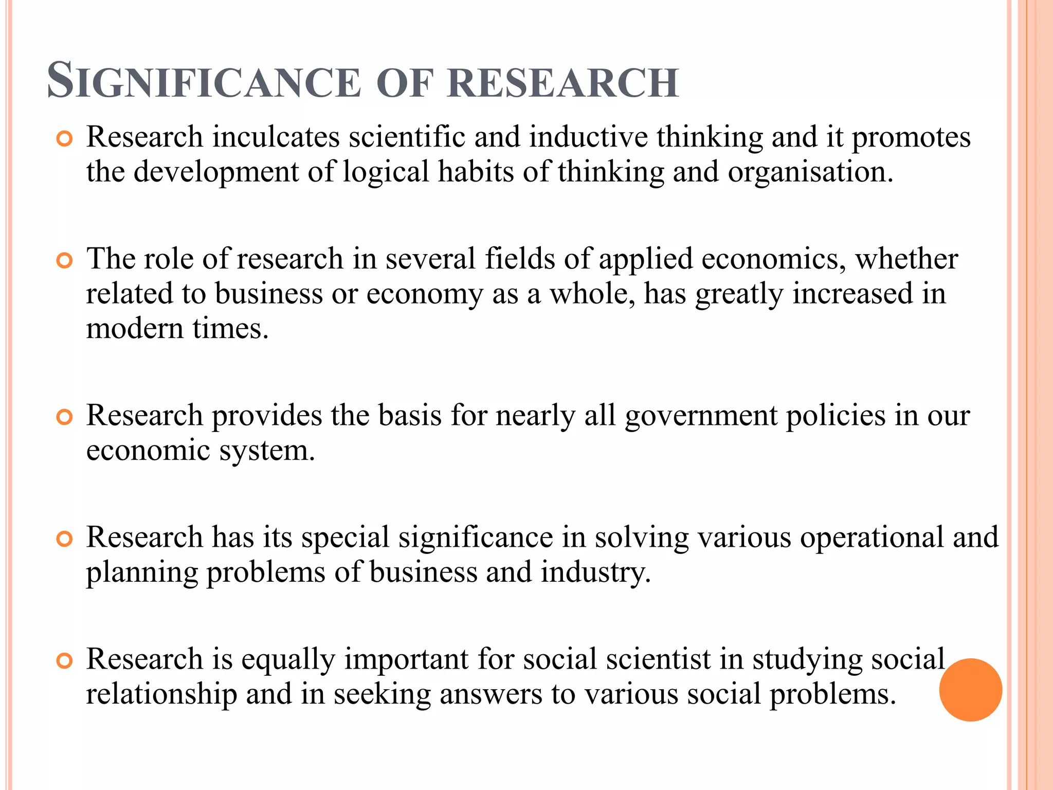 SIGNIFICANCE OF RESEARCH
 Research inculcates scientific and inductive thinking and it promotes
the development of logical habits of thinking and organisation.
 The role of research in several fields of applied economics, whether
related to business or economy as a whole, has greatly increased in
modern times.
 Research provides the basis for nearly all government policies in our
economic system.
 Research has its special significance in solving various operational and
planning problems of business and industry.
 Research is equally important for social scientist in studying social
relationship and in seeking answers to various social problems.
 