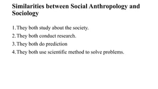 Similarities between Social Anthropology and
Sociology
1.They both study about the society.
2.They both conduct research.
3.They both do prediction
4.They both use scientific method to solve problems.
 