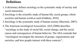 Definitions
1.A dictionary defines sociology as the systematic study of society and
social interaction.
2.Sociology is the scientific study of human life, social groups, whole
societies and human world as such (Giddens, 2010).
3.Sociology is the systematic study of human society (Macionis, 2007).
4.The American sociological Association- ASA (2006) describes
“sociology as the study of social life, social change, and the social
causes and consequences of human behavior. The ASA contends that
“sociologists investigate the structure of groups, organizations and
societies, and how people interact with these contexts”..
 