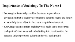 Importance of Sociology To The Nurse I
• Sociological knowledge enables the nurse to provide an
environment that is socially acceptable to patients/clients and family
so as to help them adjust to their new hospital environment.
• Knowledge acquired from sociology will equip the to nurse treat
each patient/client as an individual taking into consideration the
person’s unique problem, cultural and social background.
 