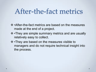 After-the-fact metrics
 •After-the-fact metrics are based on the measures
made at the end of a project.
 •They are simple summary metrics and are usually
relatively easy to collect.
 •They are based on the measures visible to
managers and do not require technical insight into
the process.
 