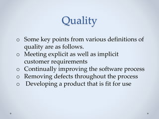Quality
o Some key points from various definitions of
quality are as follows.
o Meeting explicit as well as implicit
customer requirements
o Continually improving the software process
o Removing defects throughout the process
o Developing a product that is fit for use
 