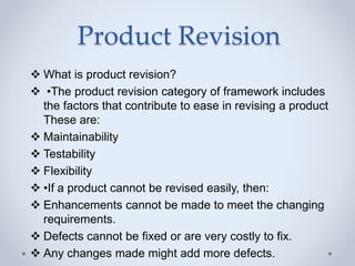 Product Revision
 What is product revision?
 •The product revision category of framework includes
the factors that contribute to ease in revising a product
These are:
 Maintainability
 Testability
 Flexibility
 •If a product cannot be revised easily, then:
 Enhancements cannot be made to meet the changing
requirements.
 Defects cannot be fixed or are very costly to fix.
 Any changes made might add more defects.
 