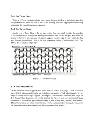 3.4.1. One Thread Fleece:
This type of fleece construction is the yarn system, single or pilled yarns are knitting according
to a predetermined. Since the yarn as well as th
costs make this type of fleece more expensive.
3.4.2. Two Thread Fleece:
Another type of fleece fabric is the two yarn system. One yarn which provides the ground or
body is knitted either in single
coarser or heavier to accommodate subsequent napping. Another type of yarn which is the fine
yarn from the ground fabric. This is the most productive method of making fleece knit. Two
Thread fleece called as simple fleece
Figure
3.4.3. Three Thread Fleece:
By far, the most common type of three thread fleece is knitted on a gauge 18 with two cotton
yarns NeB 30 s/1 as ground (knit
loops to achieve fabric weight range of 220
2.15 Fleece Fabric Structures: In circular knitting, the fleece is also known te
thread fleece. It uses three types of knitted loops to form Strong ability and very low skewers.
The fabric variations are achieved on the same circular knitting machine through the changes in
the arrangement of the knitting cams and the ar
This type of fleece construction is the yarn system, single or pilled yarns are knitting according
to a predetermined. Since the yarn as well as the resulting additional napping and the finishing
costs make this type of fleece more expensive.
Another type of fleece fabric is the two yarn system. One yarn which provides the ground or
or double jersey construction. The second yarn which may be
coarser or heavier to accommodate subsequent napping. Another type of yarn which is the fine
yarn from the ground fabric. This is the most productive method of making fleece knit. Two
ece called as simple fleece
Figure-14: Two Thread Fleece
By far, the most common type of three thread fleece is knitted on a gauge 18 with two cotton
nd (knit-in) and tie-in loops and another of NeB s/1 as fleecy (or lay
loops to achieve fabric weight range of 220-260 g/m2. Heavier fabrics are knitted with gauge 20.
2.15 Fleece Fabric Structures: In circular knitting, the fleece is also known te
thread fleece. It uses three types of knitted loops to form Strong ability and very low skewers.
The fabric variations are achieved on the same circular knitting machine through the changes in
the arrangement of the knitting cams and the arrangement of the needles.
This type of fleece construction is the yarn system, single or pilled yarns are knitting according
e resulting additional napping and the finishing
Another type of fleece fabric is the two yarn system. One yarn which provides the ground or
or double jersey construction. The second yarn which may be
coarser or heavier to accommodate subsequent napping. Another type of yarn which is the fine
yarn from the ground fabric. This is the most productive method of making fleece knit. Two
By far, the most common type of three thread fleece is knitted on a gauge 18 with two cotton
in loops and another of NeB s/1 as fleecy (or lay-in)
260 g/m2. Heavier fabrics are knitted with gauge 20.
2.15 Fleece Fabric Structures: In circular knitting, the fleece is also known technically three
thread fleece. It uses three types of knitted loops to form Strong ability and very low skewers.
The fabric variations are achieved on the same circular knitting machine through the changes in
 