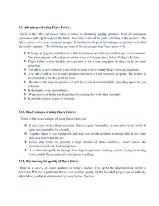 3.9. Advantages of using Fleece Fabric:
Fleece is the fabric of choice when it comes to producing quality products. Most of sportswear
production will rely heavily on the fabric. The fabric is for all the yarn collection of the products. The
fabric comes with a very many advantages. It combined with great technologies to produce items that
are simply superior. The following are some of the advantages that fleece come with.
It brings very good insulation it is able to maintain warmth ever under very harsh condition.
You can enjoy warmth and great comfort even with temperature below 30 degree Celsius.
Fleece fabric is very durable; you can have it for a very long time serving you in the same
great way.
The fabric is very versatile; you will be to wear it for a variety of activities and occasions.
The fabric will be use to make products that have a wind resistance property. The feature is
incorporated in the design of the item.
Despite all the superior qualities, it will leave you skin comfortable, providing space for you
to breath.
It eliminates sweet immediately.
Water repellent fabric can be produce by mixing this with other materials.
It provides greater degree of strength.
3.10. Disadvantages of using Fleece Fabric:
Some of the disadvantages of using fleece fabric are.
If not treated with a flame retardant, fleece is quite flammable, in contrast to wool, which is
quite nonflammable for a textile.
Regular fleece is not windproof, and does not absorb moisture (although this is not often
seen as a benefit per above)
Fleece also trends to generate a huge amount of static electricity, which causes the
accumulation of lint, dust and pet hair.
It is also susceptible to damage from high temperature washing, tumble drying or ironing
lower quality fleece material is also prone to pilling.
3.11. Determining the quality of fleece fabric:
There is a variety of fleece qualities in today’s market. It is up to the discriminating sewer to
determine.Whether a particular fleece is of suitable quality for the intended project just as with any
other fabric, quality is determinate by many factors. Such as
 