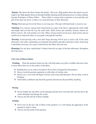 Density: The denser the fleece betters the quality. Recovery: High quality fleece has quick recovery
rough it up: High quality fleece go through multiple shearing and flouring processes to reduce pilling.
Sewing Techniques of Fleece Fabric: Fleece fabric is strong, hard to puncture or tear and does not
pill. It also does not travel, so there is no seam allowance or hem allowance.
Pining: Short pins get lost in the fleece so use long ones. The type with bead heads is easiest to see.
Stitching: Use a narrow zigzag stitch. Experiment on scarps of the fleece, adjusting the stitch width
and length until you like the way the seam looks. Stitch slowly and carefully, because stitches are
hard to remove, this will actually save time. When sewing around curved areas stitch slowly and are
careful not to stretch the fleece as you guide it through the machine.
Pressing: Avoid pressing with a iron after finger pressing will do just as good a job. If the seam
allowances still curfts, topstitching can eliminate the problem and add a decorative touch. If pressing
is absolutely necessary, use a press cloth between the fabric and your iron.
Hemming: For any hem, topstitching ¼ (6mm) from the cut edge of the hem allowance, throughout
all of the layers.
3.12. Care of Fleece Fabric:
Washing: Wash the garment inside out, this will help reduce any pills or bobbles that may form,
as loose fibers their way to the surface of the fabric.
If pilling does occur, remove by hand or device that is designed for that purpose.
Always wash the garment separately or with others of similar color.
Always use a cool wash (40 degree Celsius) only using mild detergent. Not too dirty, wash at
30 degree.
Some fabric conditions may harm the garment and increase the possibility of pilling.
Drying:
Do not tumble dry, the fabric can be damaged and the neck, weft and cufts can lose due to the
cotton shrinkage and damage the acrylic.
Always dry flat and out of direct sunlight.
Ironing:
Never iron on the face side of fabric of the garment, as it will change the appearance of the
garment to make it shiny.
Always iron the inside of the garment.
 