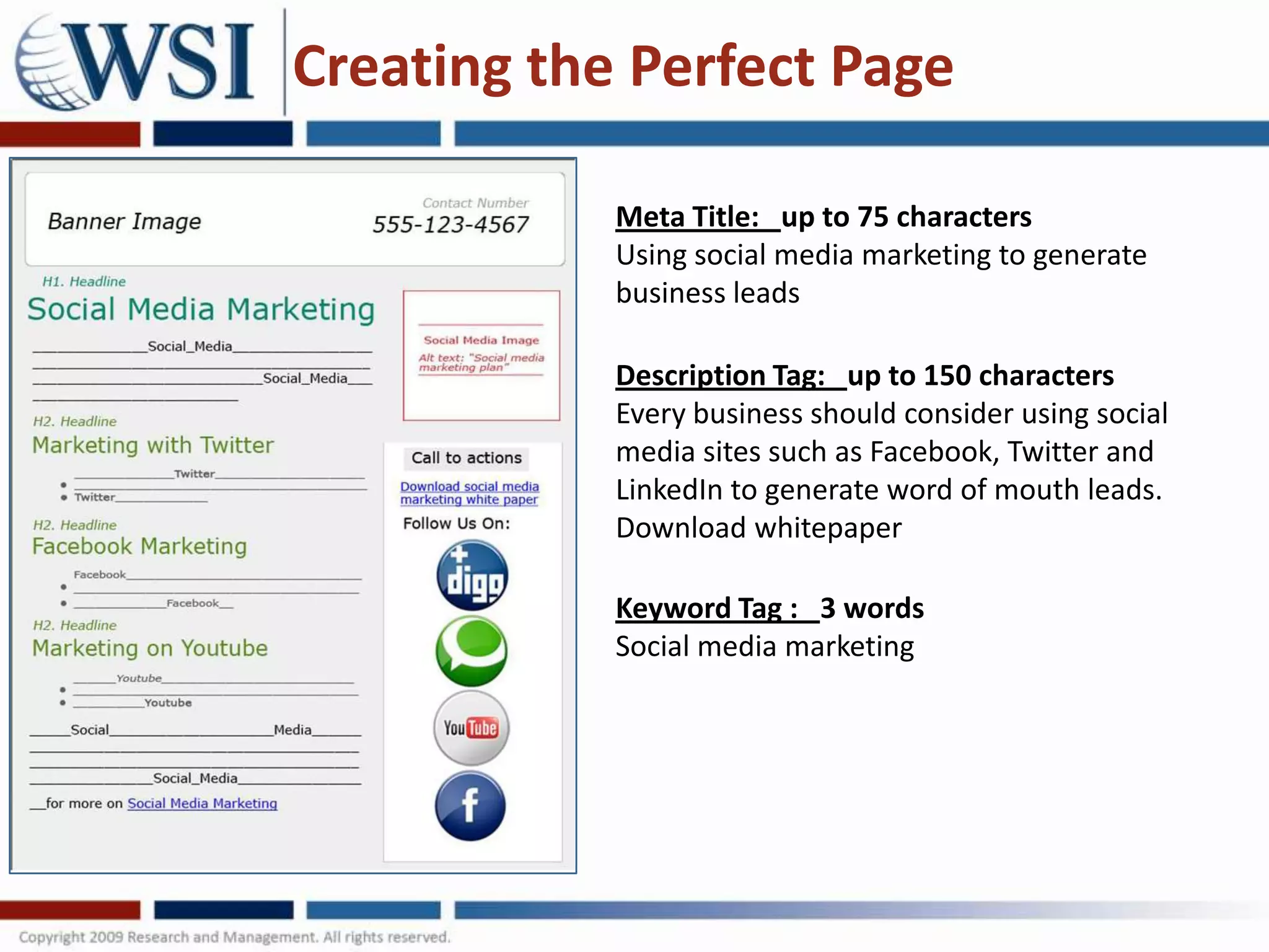Creating the Perfect Page

            Meta Title: up to 75 characters
            Using social media marketing to generate
            business leads

            Description Tag: up to 150 characters
            Every business should consider using social
            media sites such as Facebook, Twitter and
            LinkedIn to generate word of mouth leads.
            Download whitepaper

            Keyword Tag : 3 words
            Social media marketing
 
