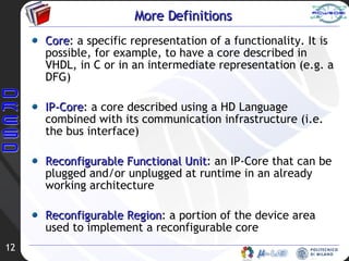 More Definitions Core : a specific representation of a functionality. It is possible, for example, to have a core described in VHDL, in C or in an intermediate representation (e.g. a DFG) IP-Core : a core described using a HD Language combined with its communication infrastructure (i.e. the bus interface) Reconfigurable Functional Unit : an IP-Core that can be plugged and/or unplugged at runtime in an already working architecture Reconfigurable Region : a portion of the device area used to implement a reconfigurable core 
