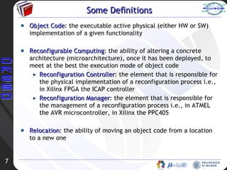 Some Definitions Object Code : the executable active physical (either HW or SW) implementation of a given functionality Reconfigurable Computing : the ability of altering a concrete architecture (microarchitecture), once it has been deployed, to meet at the best the  execution mode of object code Reconfiguration Controller : the element that is responsible for the physical implementation of a reconfiguration process i.e., in Xilinx FPGA the ICAP controller Reconfiguration Manager : the element that is responsible for the management of a reconfiguration process i.e., in ATMEL the AVR microcontroller, in Xilinx the PPC405 Relocation : the ability of moving an  object code  from a location to a new one 