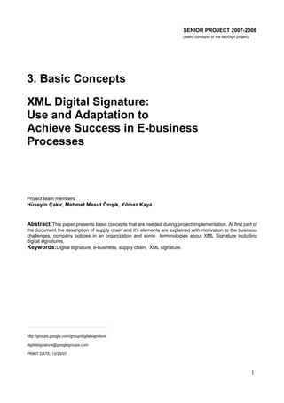 SENIOR PROJECT 2007-2008
(Basic concepts of the ekoSign project)

3. Basic Concepts
XML Digital Signature:
Use and Adaptation to
Achieve Success in E-business
Processes

Project team members

Hüseyin Çakır, Mehmet Mesut Özışık, Yılmaz Kaya

Abstract:This paper presents basic concepts that are needed during project implementation. At first part of
the document the description of supply chain and it's elements are explained with motivation to the business
challenges, company policies in an organization and some terminologies about XML Signature including
digital signatures.
Keywords:Digital signature, e-business, supply chain, XML signature.

http://groups.google.com/group/digitalsignature
digitalsignature@googlegroups.com
PRINT DATE: 12/25/07

1

 
