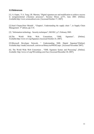 3.5 References
[1]. A. Gupta., Y.A. Tung, J.R. Marsten, “Digital signature:use and modification to achieve success
in nextgenerational e-business processes”, Sicience Direct, p.571, June 2003. [Online].
Avaliable:http://www.sciencedirect.com. [Accessed October 17, 2007].
[2].Sunil Chopra,Peter Meindil , “Chapter1, Understanding the supply chain ”, in Supply Chain
Management 3rd edition, pp.3-18.
[3]. “Information technology . Security techniques”, ISO/IEC, p.7, February 2005.
[4].The
World
Wide
Web
Consortium,
“XML
Avaliable:http://www.w3.org/Signature [Accessed October 25, 2007].

Signature”,

[Online].

[5].Microsoft Developer Network, “ Understanding XML Digital Signature”[Online].
Avaliable:http://msdn2.microsoft. com/en-us/library/ms996502.aspx [Accessed November 2007].
[6]. The World Wide Web Consortium , “XML Signature Syntax and Processing”, [Online].
Avaliable: http://www.w3.org/TR/xmldsig-core/#sec [Accessed December 20, 2007].

11

 