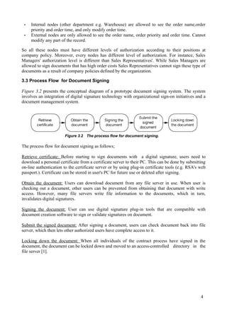 •
•

Internal nodes (other department e.g. Warehouse) are allowed to see the order name,order
priority and order time, and only modify order time.
External nodes are only allowed to see the order name, order priority and order time. Cannot
modify any part of the record.

So all these nodes must have different levels of authorization according to their positions at
company policy. Moreover, every nodes has different level of authorization. For instance, Sales
Managers' authorization level is different than Sales Representatives'. While Sales Managers are
allowed to sign documents that has high order costs Sales Representatives cannot sign these type of
documents as a result of company policies defined by the organization.
3.3 Process Flow for Document Signing
Figure 3.2 presents the conceptual diagram of a prototype document signing system. The system
involves an integration of digital signature technology with organizational sign-on initiatives and a
document management system.

Figure 3.2 The process flow for document signing.

The process flow for document signing as follows;
Retrieve certificate: Before starting to sign documents with a digital signature, users need to
download a personal certificate from a certificate server to their PC. This can be done by submitting
on-line authentication to the certificate server or by using plug-in certificate tools (e.g. RSA's web
passport.). Certificate can be stored in user's PC for future use or deleted after signing.
Obtain the document: Users can download document from any file server in use. When user is
checking out a document, other users can be prevented from obtaining that document with write
access. However, many file servers write file information to the documents, which in turn,
invalidates digital signatures.
Signing the document: User can use digital signature plug-in tools that are compatible with
document creation software to sign or validate signatures on document.
Submit the signed document: After signing a document, users can check document back into file
server, which then lets other authorized users have complete access to it.
Locking down the document: When all individuals of the contract process have signed in the
document, the document can be locked down and moved to an access-controlled directory in the
file server [1].

4

 