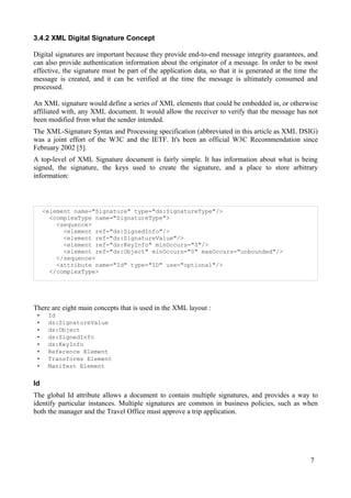 3.4.2 XML Digital Signature Concept
Digital signatures are important because they provide end-to-end message integrity guarantees, and
can also provide authentication information about the originator of a message. In order to be most
effective, the signature must be part of the application data, so that it is generated at the time the
message is created, and it can be verified at the time the message is ultimately consumed and
processed.
An XML signature would define a series of XML elements that could be embedded in, or otherwise
affiliated with, any XML document. It would allow the receiver to verify that the message has not
been modified from what the sender intended.
The XML-Signature Syntax and Processing specification (abbreviated in this article as XML DSIG)
was a joint effort of the W3C and the IETF. It's been an official W3C Recommendation since
February 2002 [5].
A top-level of XML Signature document is fairly simple. It has information about what is being
signed, the signature, the keys used to create the signature, and a place to store arbitrary
information:

<element name="Signature" type="ds:SignatureType"/>
<complexType name="SignatureType">
<sequence>
<element ref="ds:SignedInfo"/>
<element ref="ds:SignatureValue"/>
<element ref="ds:KeyInfo" minOccurs="0"/>
<element ref="ds:Object" minOccurs="0" maxOccurs="unbounded"/>
</sequence>
<attribute name="Id" type="ID" use="optional"/>
</complexType>

There are eight main concepts that is used in the XML layout :
•
•
•
•
•
•
•
•

Id
ds:SignatureValue
ds:Object
ds:SignedInfo
ds:KeyInfo
Reference Element
Transforms Element
Manifest Element

Id
The global Id attribute allows a document to contain multiple signatures, and provides a way to
identify particular instances. Multiple signatures are common in business policies, such as when
both the manager and the Travel Office must approve a trip application.

7

 