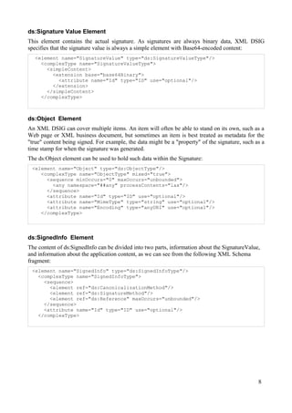 ds:Signature Value Element
This element contains the actual signature. As signatures are always binary data, XML DSIG
specifies that the signature value is always a simple element with Base64-encoded content:
<element name="SignatureValue" type="ds:SignatureValueType"/>
<complexType name="SignatureValueType">
<simpleContent>
<extension base="base64Binary">
<attribute name="Id" type="ID" use="optional"/>
</extension>
</simpleContent>
</complexType>

ds:Object Element
An XML DSIG can cover multiple items. An item will often be able to stand on its own, such as a
Web page or XML business document, but sometimes an item is best treated as metadata for the
"true" content being signed. For example, the data might be a "property" of the signature, such as a
time stamp for when the signature was generated.
The ds:Object element can be used to hold such data within the Signature:
<element name="Object" type="ds:ObjectType"/>
<complexType name="ObjectType" mixed="true">
<sequence minOccurs="0" maxOccurs="unbounded">
<any namespace="##any" processContents="lax"/>
</sequence>
<attribute name="Id" type="ID" use="optional"/>
<attribute name="MimeType" type="string" use="optional"/>
<attribute name="Encoding" type="anyURI" use="optional"/>
</complexType>

ds:SignedInfo Element
The content of ds:SignedInfo can be divided into two parts, information about the SignatureValue,
and information about the application content, as we can see from the following XML Schema
fragment:
<element name="SignedInfo" type="ds:SignedInfoType"/>
<complexType name="SignedInfoType">
<sequence>
<element ref="ds:CanonicalizationMethod"/>
<element ref="ds:SignatureMethod"/>
<element ref="ds:Reference" maxOccurs="unbounded"/>
</sequence>
<attribute name="Id" type="ID" use="optional"/>
</complexType>

8

 