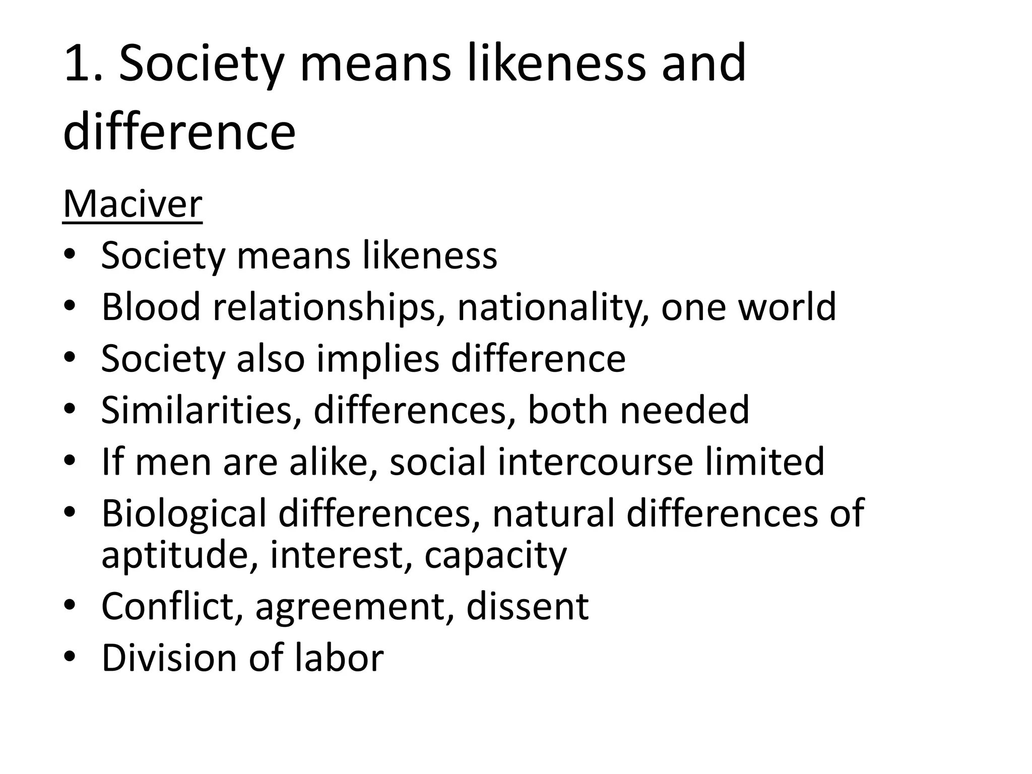 1. Society means likeness and
difference
Maciver
• Society means likeness
• Blood relationships, nationality, one world
• Society also implies difference
• Similarities, differences, both needed
• If men are alike, social intercourse limited
• Biological differences, natural differences of
aptitude, interest, capacity
• Conflict, agreement, dissent
• Division of labor
 