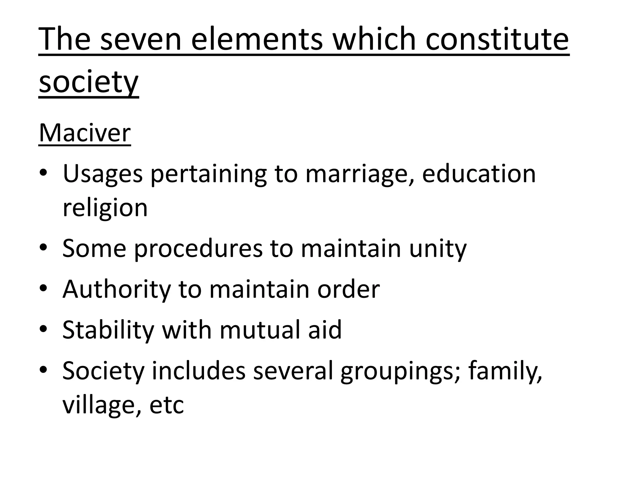 The seven elements which constitute
society
Maciver
• Usages pertaining to marriage, education
religion
• Some procedures to maintain unity
• Authority to maintain order
• Stability with mutual aid
• Society includes several groupings; family,
village, etc
 