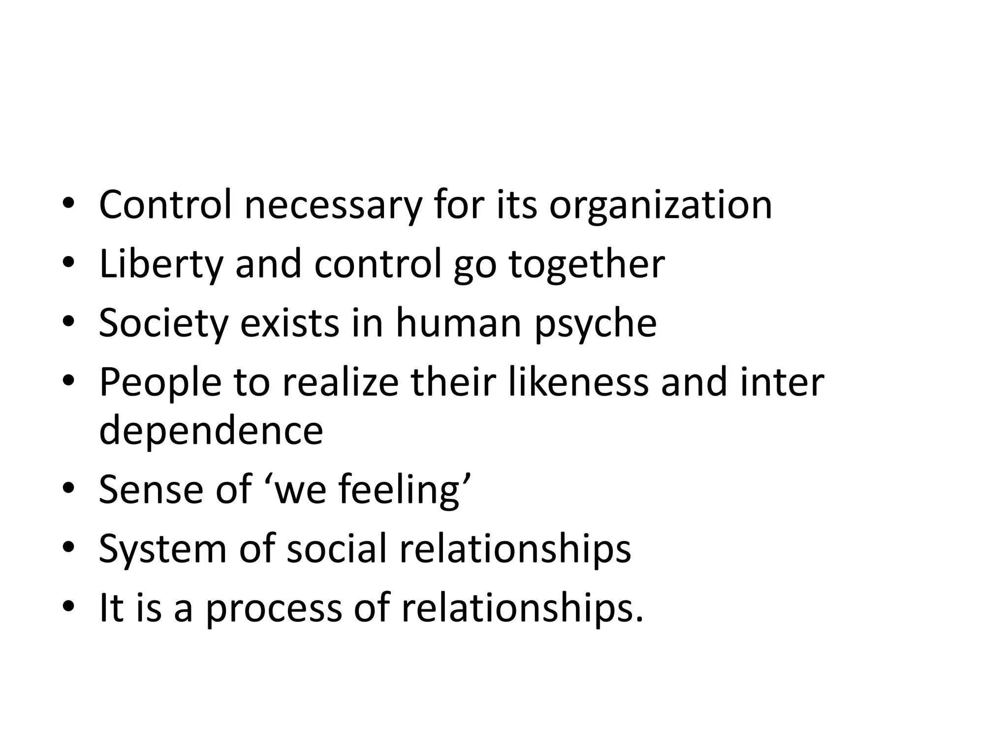 • Control necessary for its organization
• Liberty and control go together
• Society exists in human psyche
• People to realize their likeness and inter
dependence
• Sense of ‘we feeling’
• System of social relationships
• It is a process of relationships.
 