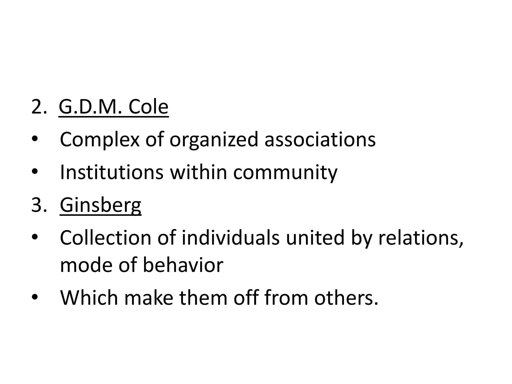 2. G.D.M. Cole
• Complex of organized associations
• Institutions within community
3. Ginsberg
• Collection of individuals united by relations,
mode of behavior
• Which make them off from others.
 