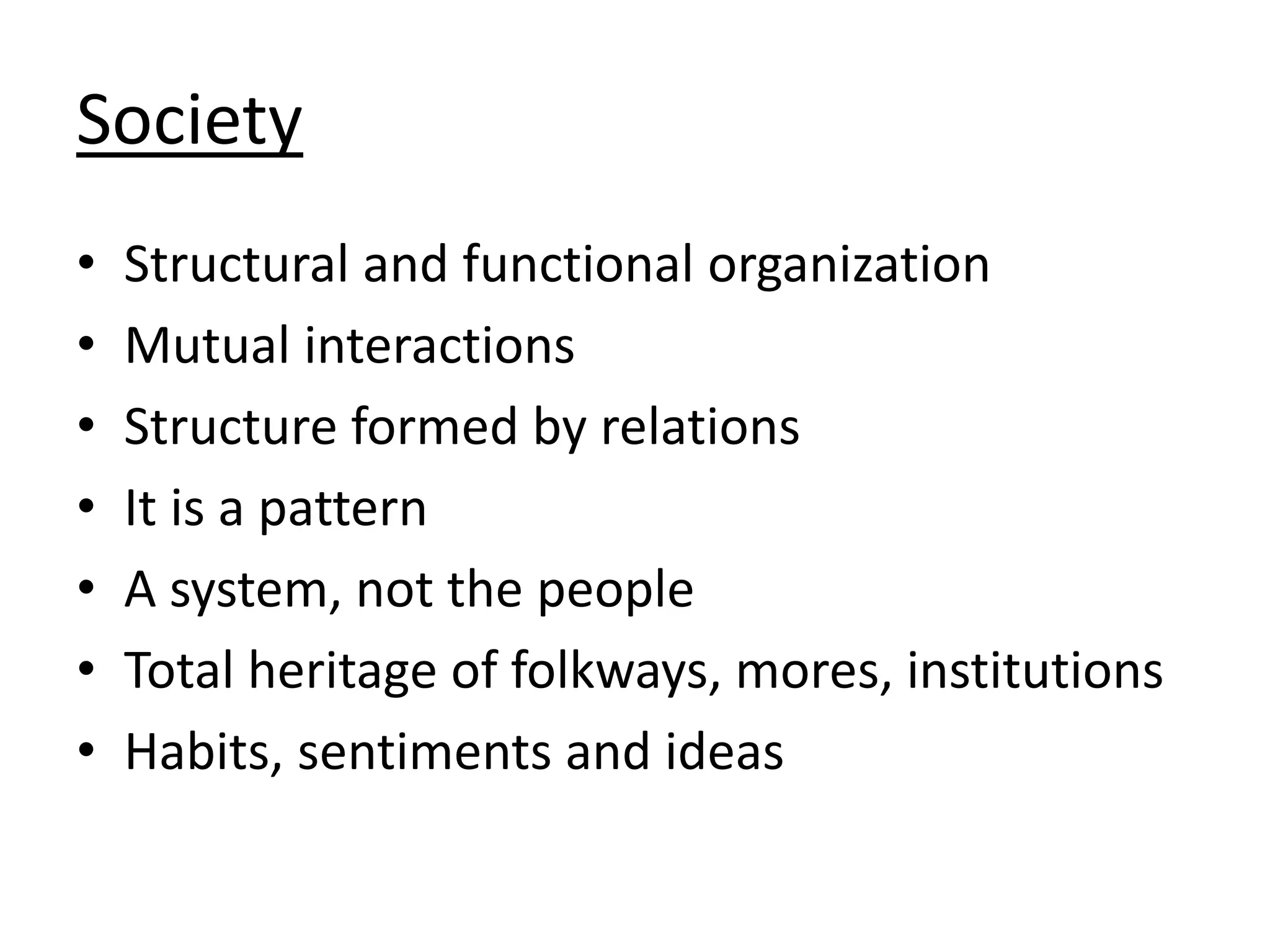 Society
• Structural and functional organization
• Mutual interactions
• Structure formed by relations
• It is a pattern
• A system, not the people
• Total heritage of folkways, mores, institutions
• Habits, sentiments and ideas
 