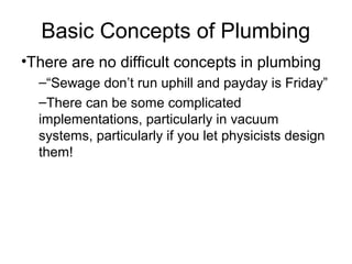 Basic Concepts of Plumbing
•There are no difficult concepts in plumbing
–“Sewage don’t run uphill and payday is Friday”
–There can be some complicated
implementations, particularly in vacuum
systems, particularly if you let physicists design
them!
 