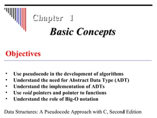 Data Structures: A Pseudocode Approach with C, Second Edition1
Chapter 1Chapter 1
Objectives
• Use pseudocode in the development of algorithms
• Understand the need for Abstract Data Type (ADT)
• Understand the implementation of ADTs
• Use void pointers and pointer to functions
• Understand the role of Big-O notation
Basic ConceptsBasic Concepts
 