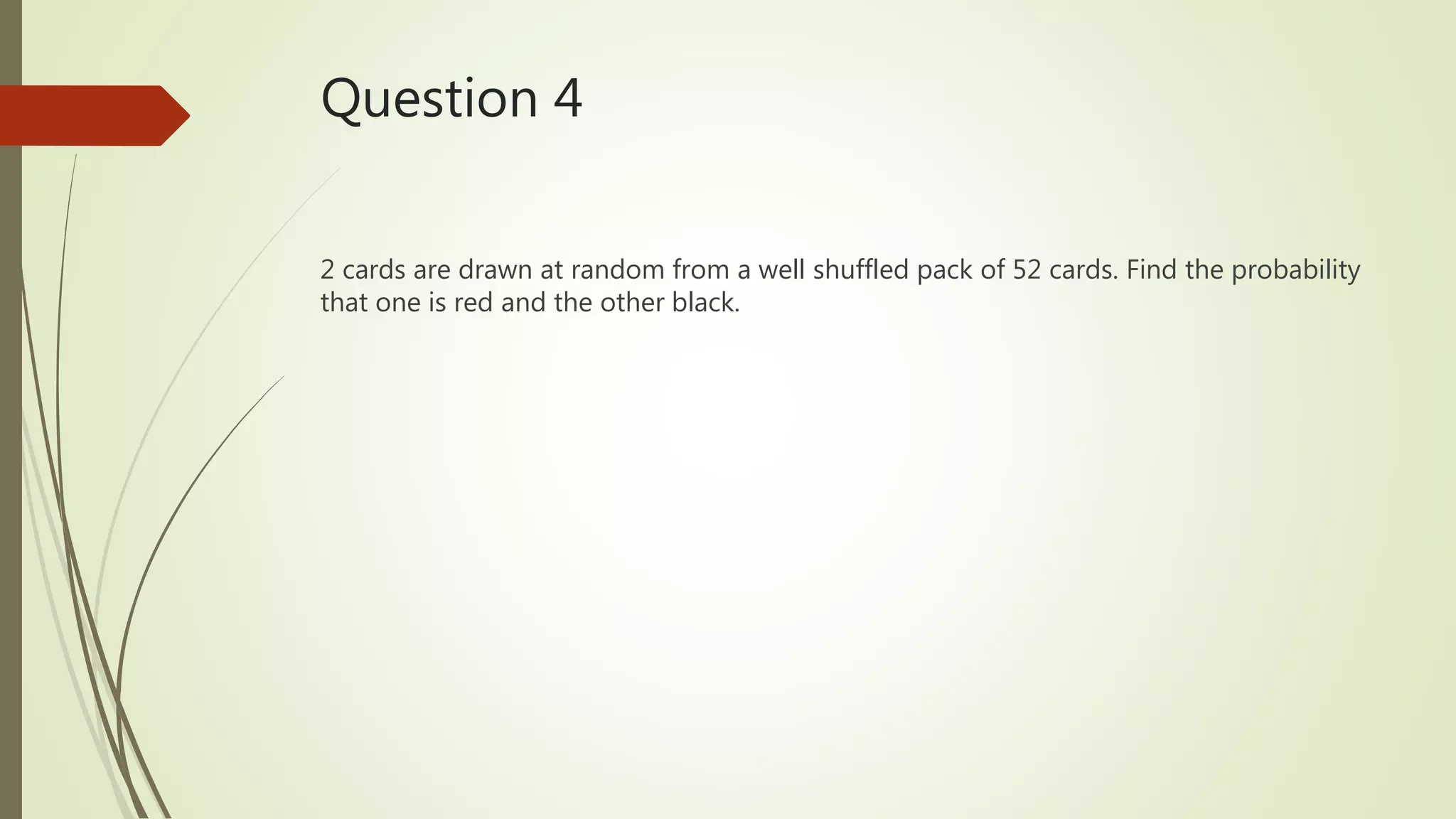 Question 4
2 cards are drawn at random from a well shuffled pack of 52 cards. Find the probability
that one is red and the other black.
