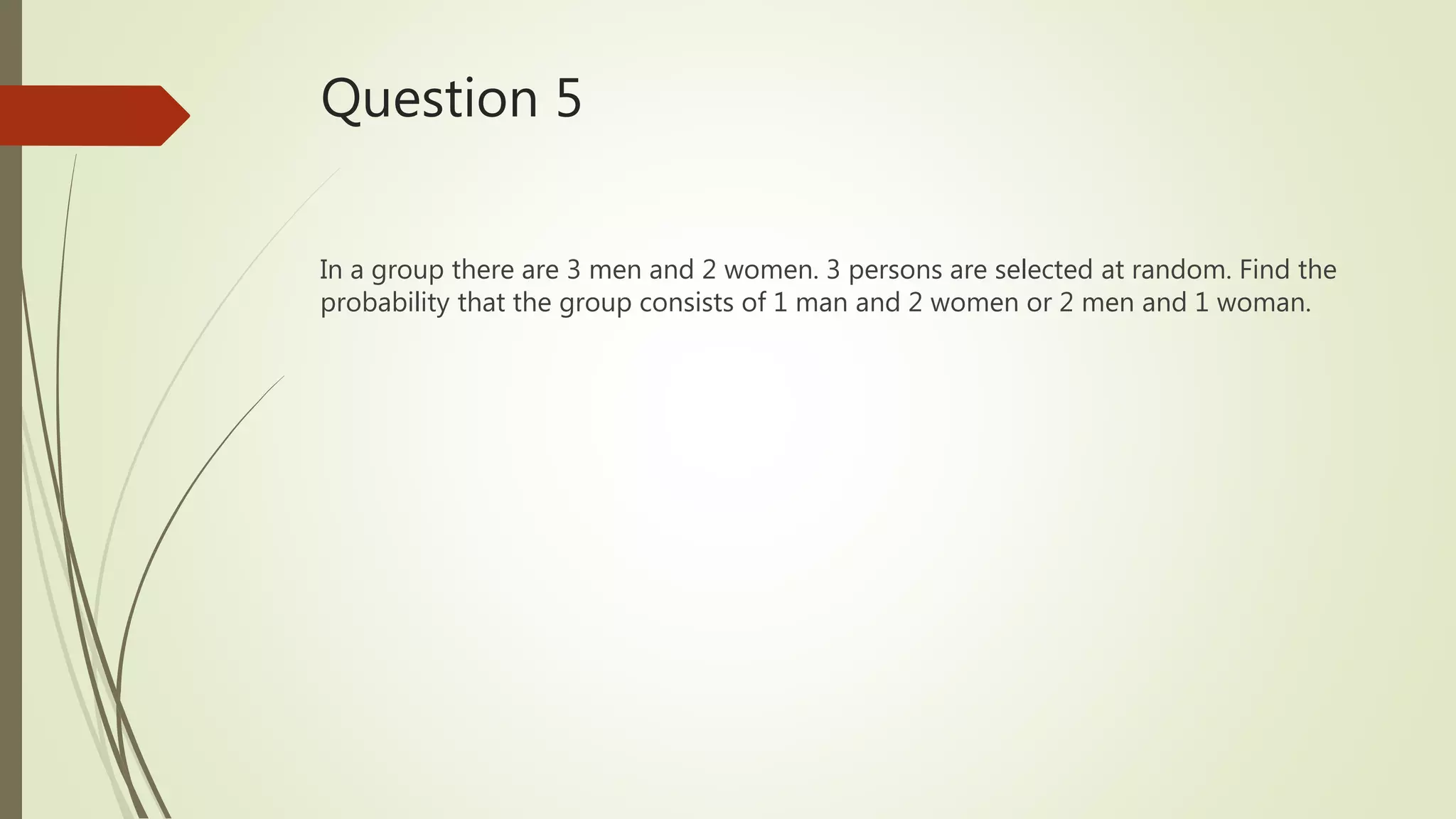 Question 5
In a group there are 3 men and 2 women. 3 persons are selected at random. Find the
probability that the group consists of 1 man and 2 women or 2 men and 1 woman.