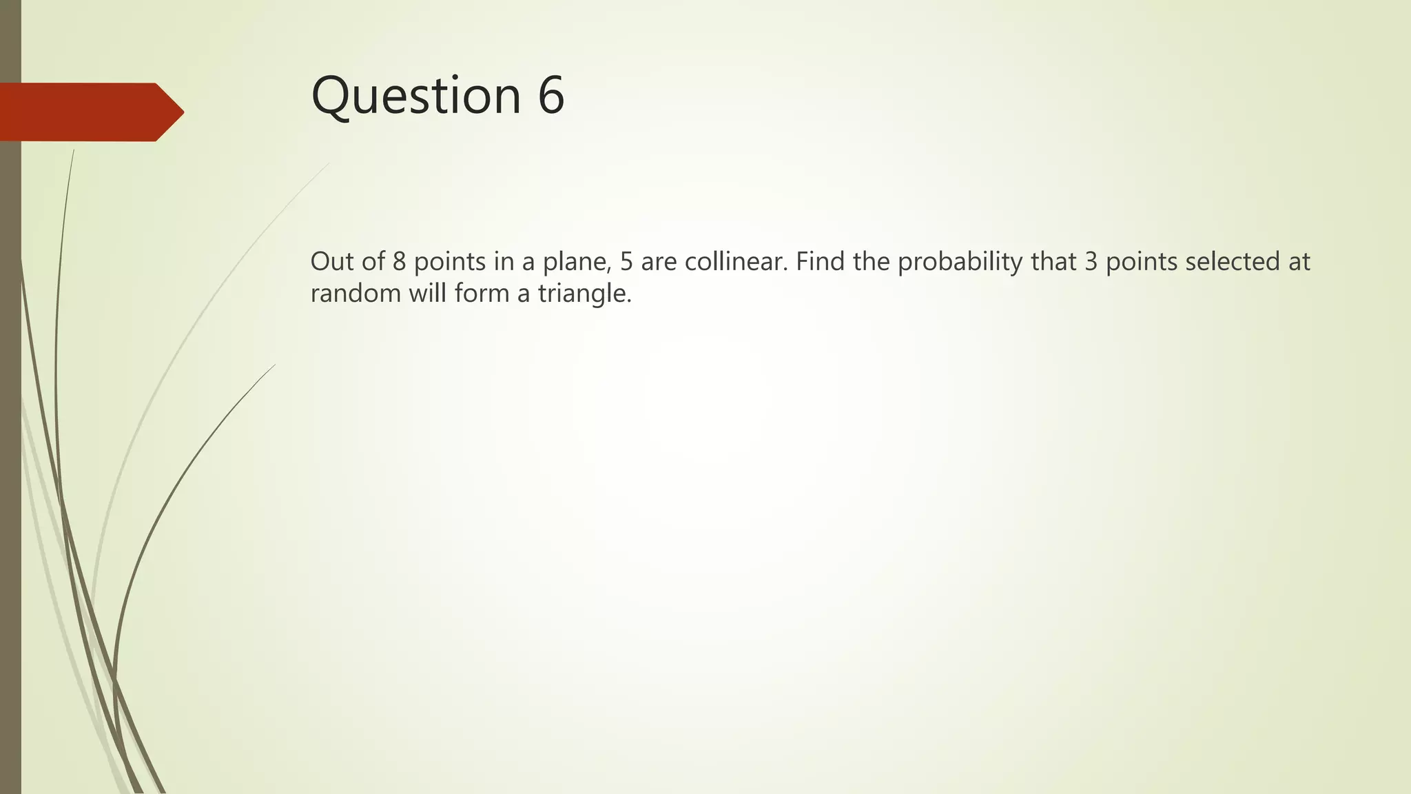 Question 6
Out of 8 points in a plane, 5 are collinear. Find the probability that 3 points selected at
random will form a triangle.
