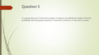 Question 5
In a group there are 3 men and 2 women. 3 persons are selected at random. Find the
probability that the group consists of 1 man and 2 women or 2 men and 1 woman.
 