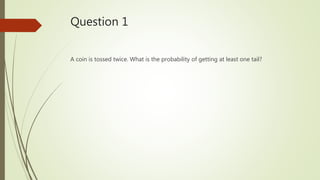 Question 1
A coin is tossed twice. What is the probability of getting at least one tail?
 