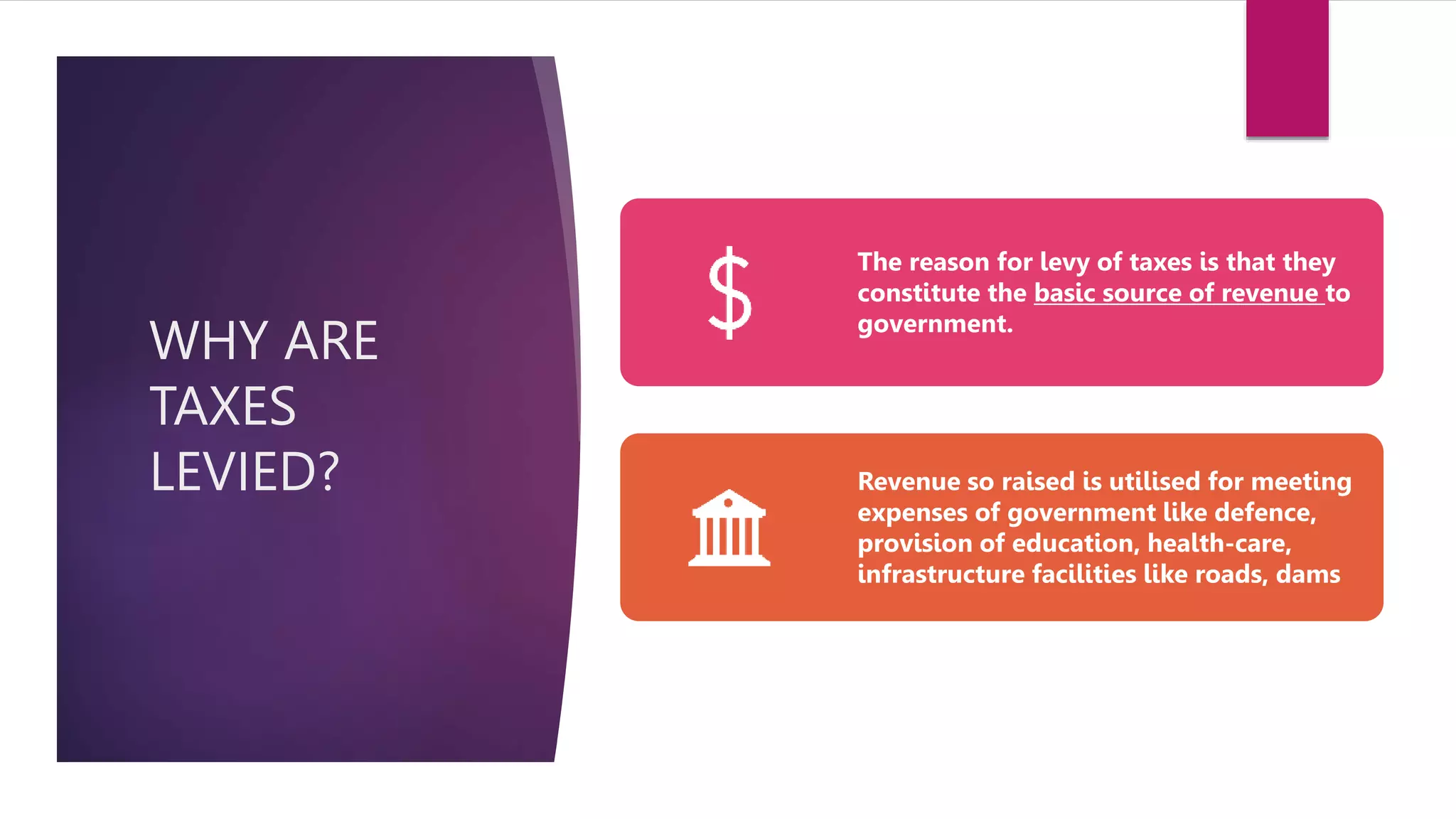 WHY ARE
TAXES
LEVIED?
The reason for levy of taxes is that they
constitute the basic source of revenue to
government.
Revenue so raised is utilised for meeting
expenses of government like defence,
provision of education, health-care,
infrastructure facilities like roads, dams
 
