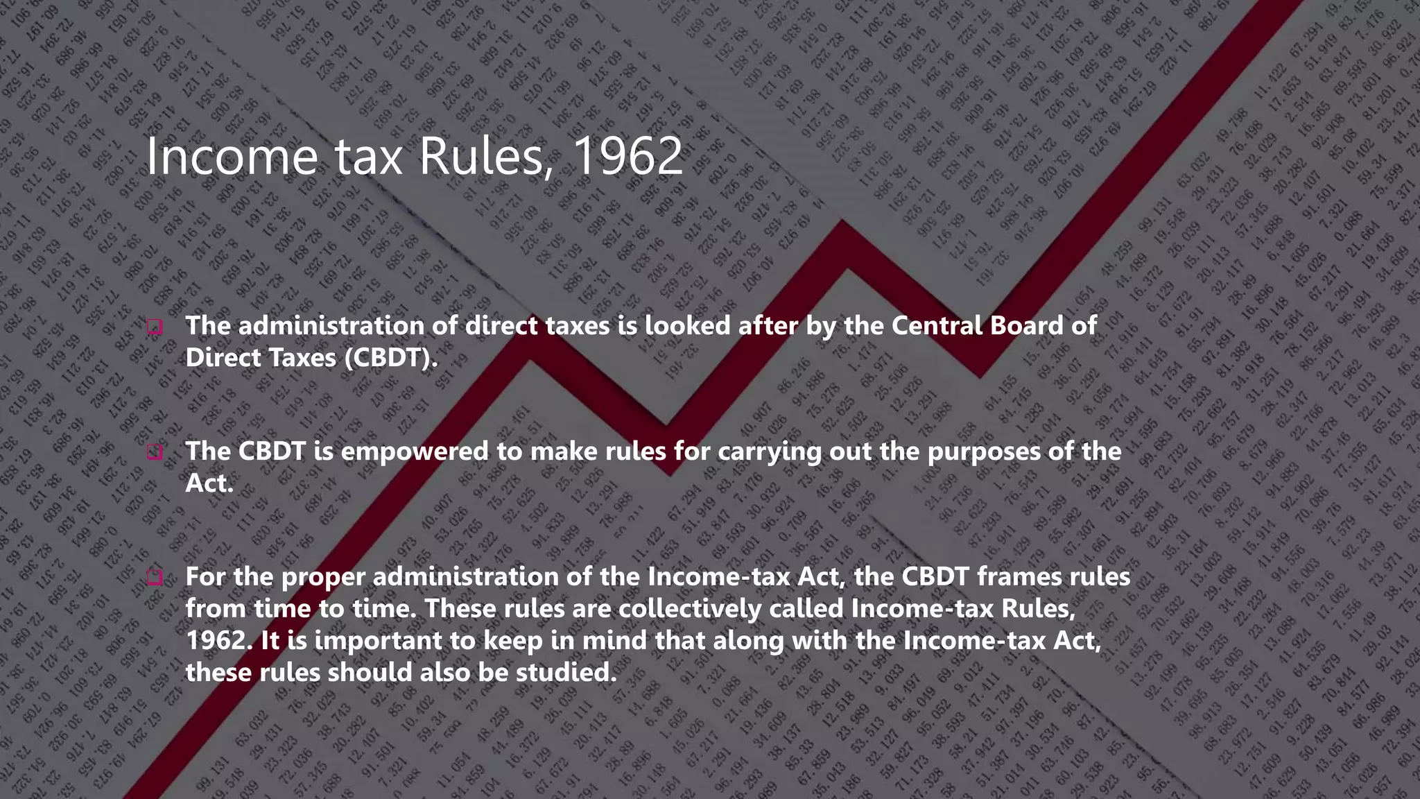 Income tax Rules, 1962
 The administration of direct taxes is looked after by the Central Board of
Direct Taxes (CBDT).
 The CBDT is empowered to make rules for carrying out the purposes of the
Act.
 For the proper administration of the Income-tax Act, the CBDT frames rules
from time to time. These rules are collectively called Income-tax Rules,
1962. It is important to keep in mind that along with the Income-tax Act,
these rules should also be studied.
 