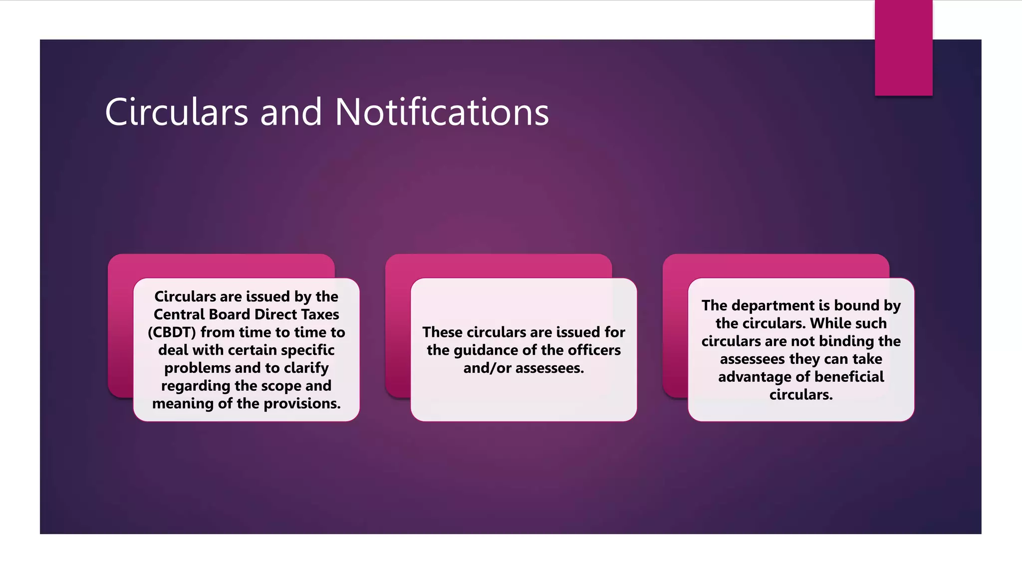 Circulars and Notifications
Circulars are issued by the
Central Board Direct Taxes
(CBDT) from time to time to
deal with certain specific
problems and to clarify
regarding the scope and
meaning of the provisions.
These circulars are issued for
the guidance of the officers
and/or assessees.
The department is bound by
the circulars. While such
circulars are not binding the
assessees they can take
advantage of beneficial
circulars.
 