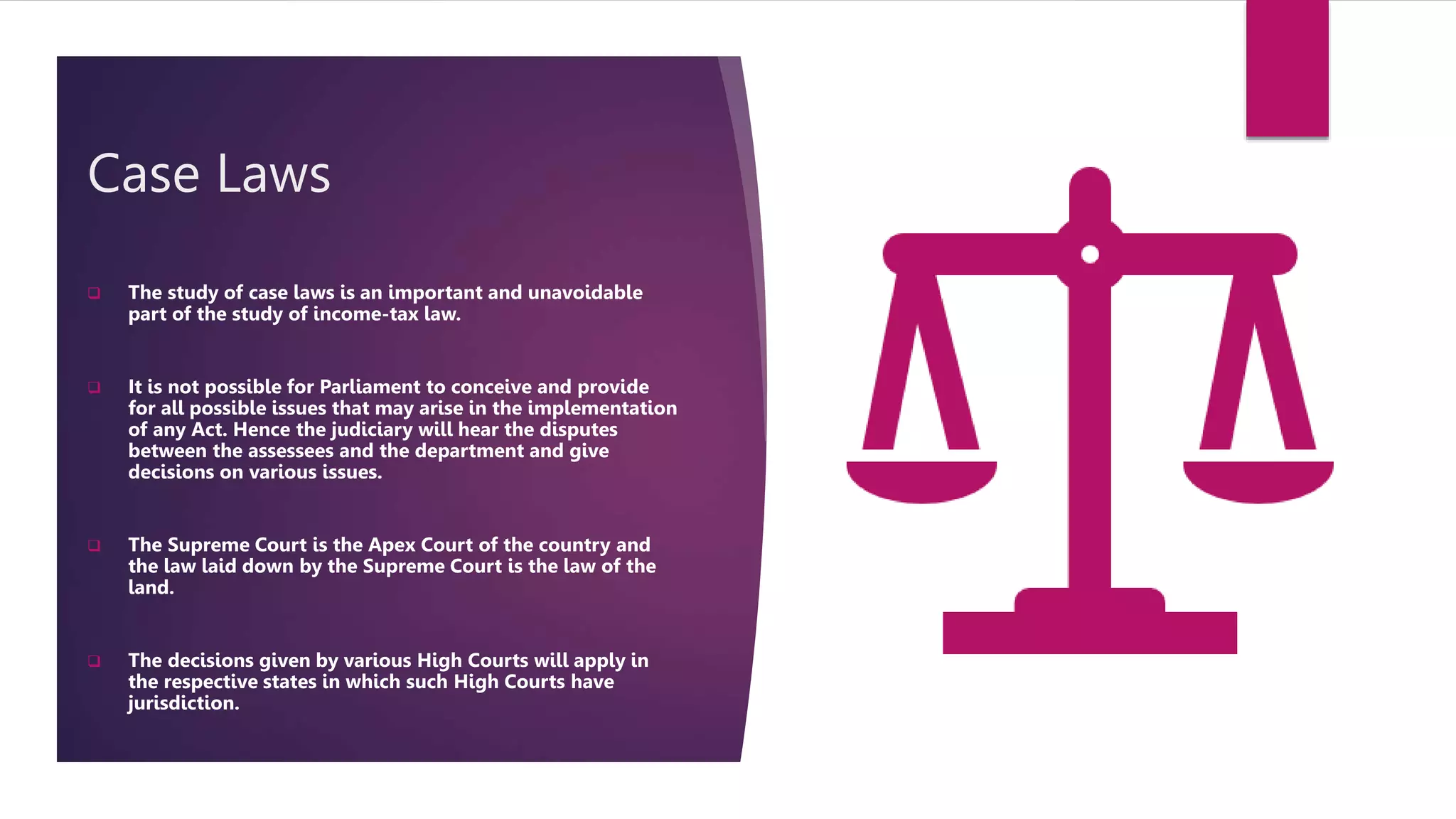 Case Laws
 The study of case laws is an important and unavoidable
part of the study of income-tax law.
 It is not possible for Parliament to conceive and provide
for all possible issues that may arise in the implementation
of any Act. Hence the judiciary will hear the disputes
between the assessees and the department and give
decisions on various issues.
 The Supreme Court is the Apex Court of the country and
the law laid down by the Supreme Court is the law of the
land.
 The decisions given by various High Courts will apply in
the respective states in which such High Courts have
jurisdiction.
 